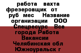 работа . вахта. фрезеровщик. от 50 000 руб./мес. › Название организации ­ ООО Спецресурс - Все города Работа » Вакансии   . Челябинская обл.,Южноуральск г.